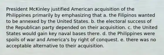 President McKinley justified American acquisition of the Philippines primarily by emphasizing that a. the Filipinos wanted to be annexed by the United States. b. the electoral success of the Republican party depended on their acquisition. c. the United States would gain key naval bases there. d. the Philippines were spoils of war and America's by right of conquest. e. there was no acceptable alternative to their acquisition.