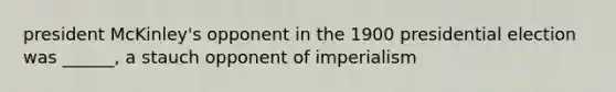 president McKinley's opponent in the 1900 presidential election was ______, a stauch opponent of imperialism