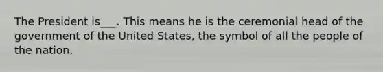 The President is___. This means he is the ceremonial head of the government of the United States, the symbol of all the people of the nation.