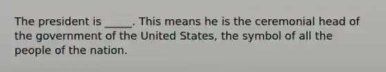 The president is _____. This means he is the ceremonial head of the government of the United States, the symbol of all the people of the nation.