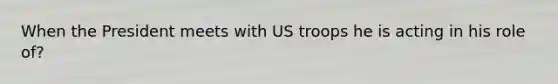 When the President meets with US troops he is acting in his role of?