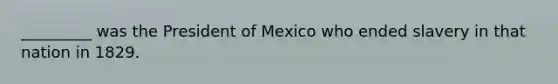 _________ was the President of Mexico who ended slavery in that nation in 1829.