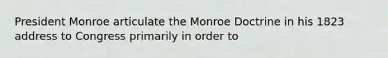 President Monroe articulate the Monroe Doctrine in his 1823 address to Congress primarily in order to