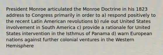 President Monroe articulated the Monroe Doctrine in his 1823 address to Congress primarily in order to a) respond positively to the recent Latin American revolutions b) rule out United States involvement in South America c) provide a rationale for United States intervention in the Isthmus of Panama d) warn European nations against further colonial ventures in the Western Hemisphere