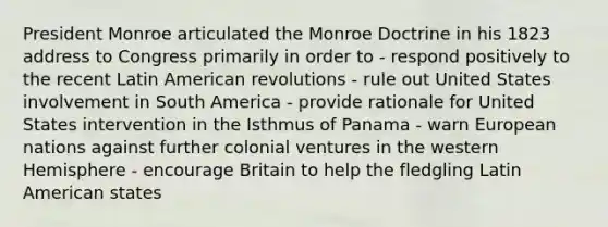 President Monroe articulated the Monroe Doctrine in his 1823 address to Congress primarily in order to - respond positively to the recent Latin American revolutions - rule out United States involvement in South America - provide rationale for United States intervention in the Isthmus of Panama - warn European nations against further colonial ventures in the western Hemisphere - encourage Britain to help the fledgling Latin American states