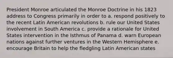 President Monroe articulated the Monroe Doctrine in his 1823 address to Congress primarily in order to a. respond positively to the recent Latin American revolutions b. rule our United States involvement in South America c. provide a rationale for United States intervention in the Isthmus of Panama d. warn European nations against further ventures in the Western Hemisphere e. encourage Britain to help the fledgling Latin American states