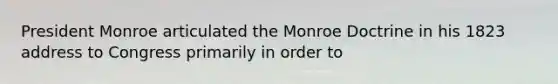 President Monroe articulated the Monroe Doctrine in his 1823 address to Congress primarily in order to