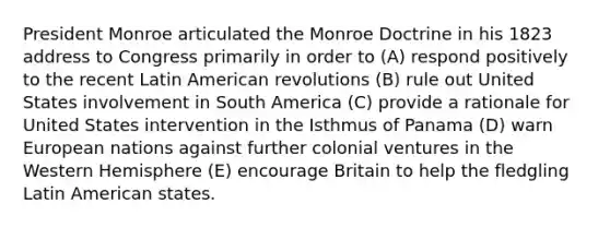 President Monroe articulated the Monroe Doctrine in his 1823 address to Congress primarily in order to (A) respond positively to the recent Latin American revolutions (B) rule out United States involvement in South America (C) provide a rationale for United States intervention in the Isthmus of Panama (D) warn European nations against further colonial ventures in the Western Hemisphere (E) encourage Britain to help the fledgling Latin American states.