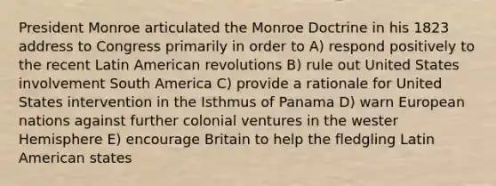 President Monroe articulated the Monroe Doctrine in his 1823 address to Congress primarily in order to A) respond positively to the recent Latin American revolutions B) rule out United States involvement South America C) provide a rationale for United States intervention in the Isthmus of Panama D) warn European nations against further colonial ventures in the wester Hemisphere E) encourage Britain to help the fledgling Latin American states