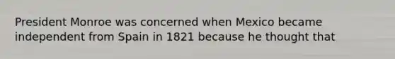 President Monroe was concerned when Mexico became independent from Spain in 1821 because he thought that