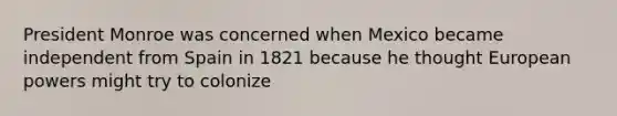 President Monroe was concerned when Mexico became independent from Spain in 1821 because he thought European powers might try to colonize