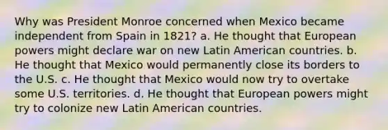 Why was President Monroe concerned when Mexico became independent from Spain in 1821? a. He thought that European powers might declare war on new Latin American countries. b. He thought that Mexico would permanently close its borders to the U.S. c. He thought that Mexico would now try to overtake some U.S. territories. d. He thought that European powers might try to colonize new Latin American countries.