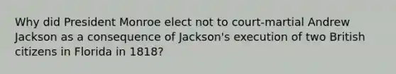 Why did President Monroe elect not to court-martial Andrew Jackson as a consequence of Jackson's execution of two British citizens in Florida in 1818?