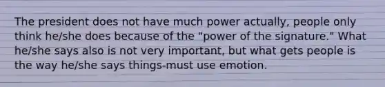 The president does not have much power actually, people only think he/she does because of the "power of the signature." What he/she says also is not very important, but what gets people is the way he/she says things-must use emotion.