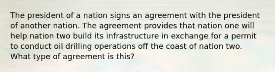 The president of a nation signs an agreement with the president of another nation. The agreement provides that nation one will help nation two build its infrastructure in exchange for a permit to conduct oil drilling operations off the coast of nation two. What type of agreement is this?