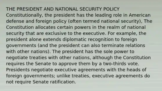 THE PRESIDENT AND NATIONAL SECURITY POLICY Constitutionally, the president has the leading role in American defense and foreign policy (often termed national security), The Constitution allocates certain powers in the realm of national security that are exclusive to the executive. For example, the president alone extends diplomatic recognition to foreign governments (and the president can also terminate relations with other nations). The president has the sole power to negotiate treaties with other nations, although the Constitution requires the Senate to approve them by a two-thirds vote. Presidents negotiate executive agreements with the heads of foreign governments; unlike treaties, executive agreements do not require Senate ratification.