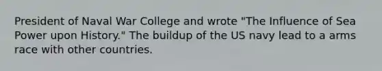 President of Naval War College and wrote "The Influence of Sea Power upon History." The buildup of the US navy lead to a arms race with other countries.