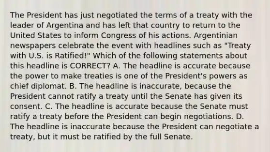 The President has just negotiated the terms of a treaty with the leader of Argentina and has left that country to return to the United States to inform Congress of his actions. Argentinian newspapers celebrate the event with headlines such as "Treaty with U.S. is Ratified!" Which of the following statements about this headline is CORRECT? A. The headline is accurate because the power to make treaties is one of the President's powers as chief diplomat. B. The headline is inaccurate, because the President cannot ratify a treaty until the Senate has given its consent. C. The headline is accurate because the Senate must ratify a treaty before the President can begin negotiations. D. The headline is inaccurate because the President can negotiate a treaty, but it must be ratified by the full Senate.