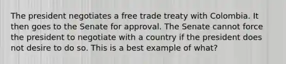 The president negotiates a free trade treaty with Colombia. It then goes to the Senate for approval. The Senate cannot force the president to negotiate with a country if the president does not desire to do so. This is a best example of what?