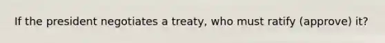 If the president negotiates a treaty, who must ratify (approve) it?