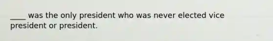 ____ was the only president who was never elected vice president or president.