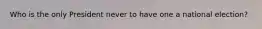 Who is the only President never to have one a national election?