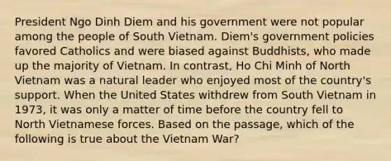 President Ngo Dinh Diem and his government were not popular among the people of South Vietnam. Diem's government policies favored Catholics and were biased against Buddhists, who made up the majority of Vietnam. In contrast, Ho Chi Minh of North Vietnam was a natural leader who enjoyed most of the country's support. When the United States withdrew from South Vietnam in 1973, it was only a matter of time before the country fell to North Vietnamese forces. Based on the passage, which of the following is true about the Vietnam War?