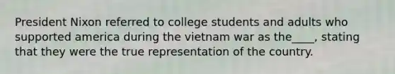 President Nixon referred to college students and adults who supported america during the vietnam war as the____, stating that they were the true representation of the country.