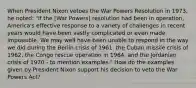 When President Nixon vetoes the War Powers Resolution in 1973, he noted: "If the [War Powers] resolution had been in operation, America's effective response to a variety of challenges in recent years would have been vastly complicated or even made impossible. We may well have been unable to respond in the way we did during the Berlin crisis of 1961, the Cuban missile crisis of 1962, the Congo rescue operation in 1964, and the Jordanian crisis of 1970 - to mention examples." How do the examples given by President Nixon support his decision to veto the War Powers Act?