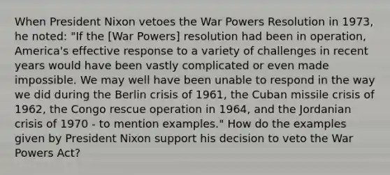 When President Nixon vetoes the War Powers Resolution in 1973, he noted: "If the [War Powers] resolution had been in operation, America's effective response to a variety of challenges in recent years would have been vastly complicated or even made impossible. We may well have been unable to respond in the way we did during the Berlin crisis of 1961, the Cuban missile crisis of 1962, the Congo rescue operation in 1964, and the Jordanian crisis of 1970 - to mention examples." How do the examples given by President Nixon support his decision to veto the War Powers Act?