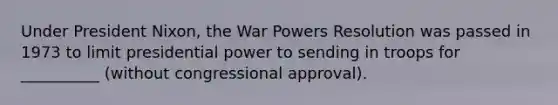 Under President Nixon, the War Powers Resolution was passed in 1973 to limit presidential power to sending in troops for __________ (without congressional approval).