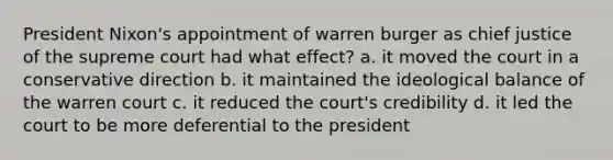 President Nixon's appointment of warren burger as chief justice of the supreme court had what effect? a. it moved the court in a conservative direction b. it maintained the ideological balance of the warren court c. it reduced the court's credibility d. it led the court to be more deferential to the president