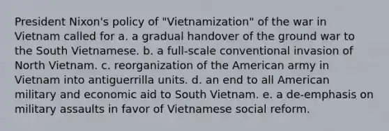 President Nixon's policy of "Vietnamization" of the war in Vietnam called for a. a gradual handover of the ground war to the South Vietnamese. b. a full-scale conventional invasion of North Vietnam. c. reorganization of the American army in Vietnam into antiguerrilla units. d. an end to all American military and economic aid to South Vietnam. e. a de-emphasis on military assaults in favor of Vietnamese social reform.