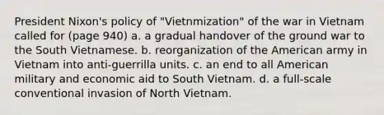 President Nixon's policy of "Vietnmization" of the war in Vietnam called for (page 940) a. a gradual handover of the ground war to the South Vietnamese. b. reorganization of the American army in Vietnam into anti-guerrilla units. c. an end to all American military and economic aid to South Vietnam. d. a full-scale conventional invasion of North Vietnam.