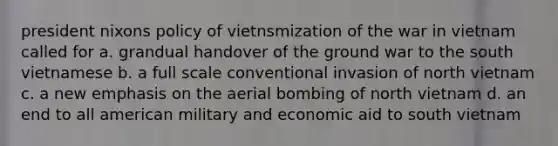 president nixons policy of vietnsmization of the war in vietnam called for a. grandual handover of the ground war to the south vietnamese b. a full scale conventional invasion of north vietnam c. a new emphasis on the aerial bombing of north vietnam d. an end to all american military and economic aid to south vietnam