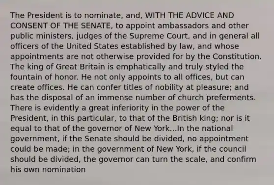 The President is to nominate, and, WITH THE ADVICE AND CONSENT OF THE SENATE, to appoint ambassadors and other public ministers, judges of the Supreme Court, and in general all officers of the United States established by law, and whose appointments are not otherwise provided for by the Constitution. The king of Great Britain is emphatically and truly styled the fountain of honor. He not only appoints to all offices, but can create offices. He can confer titles of nobility at pleasure; and has the disposal of an immense number of church preferments. There is evidently a great inferiority in the power of the President, in this particular, to that of the British king; nor is it equal to that of the governor of New York...In the national government, if the Senate should be divided, no appointment could be made; in the government of New York, if the council should be divided, the governor can turn the scale, and confirm his own nomination