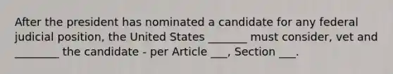 After the president has nominated a candidate for any federal judicial position, the United States _______ must consider, vet and ________ the candidate - per Article ___, Section ___.