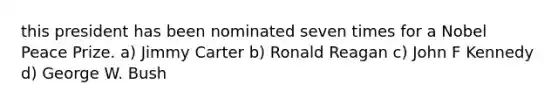 this president has been nominated seven times for a Nobel Peace Prize. a) Jimmy Carter b) Ronald Reagan c) John F Kennedy d) George W. Bush