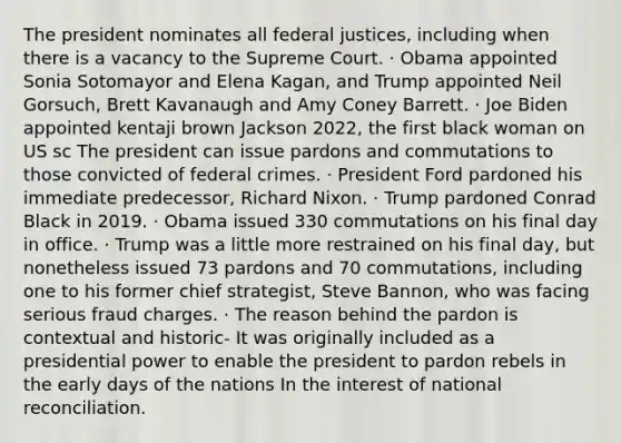 The president nominates all federal justices, including when there is a vacancy to the Supreme Court. · Obama appointed Sonia Sotomayor and Elena Kagan, and Trump appointed Neil Gorsuch, Brett Kavanaugh and Amy Coney Barrett. · Joe Biden appointed kentaji brown Jackson 2022, the first black woman on US sc The president can issue pardons and commutations to those convicted of federal crimes. · President Ford pardoned his immediate predecessor, Richard Nixon. · Trump pardoned Conrad Black in 2019. · Obama issued 330 commutations on his final day in office. · Trump was a little more restrained on his final day, but nonetheless issued 73 pardons and 70 commutations, including one to his former chief strategist, Steve Bannon, who was facing serious fraud charges. · The reason behind the pardon is contextual and historic- It was originally included as a presidential power to enable the president to pardon rebels in the early days of the nations In the interest of national reconciliation.