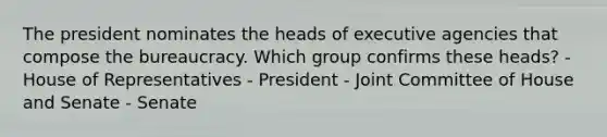 The president nominates the heads of executive agencies that compose the bureaucracy. Which group confirms these heads? - House of Representatives - President - Joint Committee of House and Senate - Senate