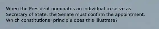 When the President nominates an individual to serve as Secretary of State, the Senate must confirm the appointment. Which constitutional principle does this illustrate?