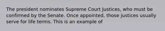 The president nominates Supreme Court Justices, who must be confirmed by the Senate. Once appointed, those justices usually serve for life terms. This is an example of