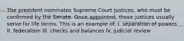 The president nominates Supreme Court Justices, who must be confirmed by the Senate. Once appointed, those justices usually serve for life terms. This is an example of: I. separation of powers II. federalism III. checks and balances IV. judicial review