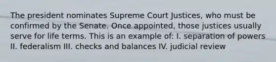 The president nominates Supreme Court Justices, who must be confirmed by the Senate. Once appointed, those justices usually serve for life terms. This is an example of: I. separation of powers II. federalism III. checks and balances IV. judicial review