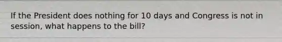 If the President does nothing for 10 days and Congress is not in session, what happens to the bill?