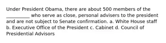 Under President Obama, there are about 500 members of the __________ who serve as close, personal advisers to the president and are not subject to Senate confirmation. a. White House staff b. Executive Office of the President c. Cabinet d. Council of Presidential Advisors