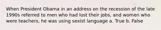 When President Obama in an address on the recession of the late 1990s referred to men who had lost their jobs, and women who were teachers, he was using sexist language a. True b. False