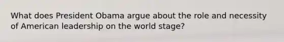 What does President Obama argue about the role and necessity of American leadership on the world stage?