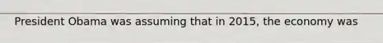 President Obama was assuming that in 2015, the economy was