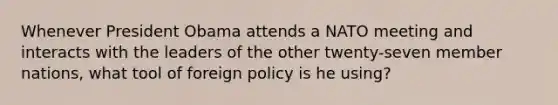 Whenever President Obama attends a NATO meeting and interacts with the leaders of the other twenty-seven member nations, what tool of foreign policy is he using?